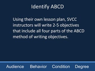 Using their own lesson plan, SVCC instructors will write 2-5 objectives that include all four parts of the ABCD method of writing objectives.   Audience Behavior Condition Degree Identify ABCD 