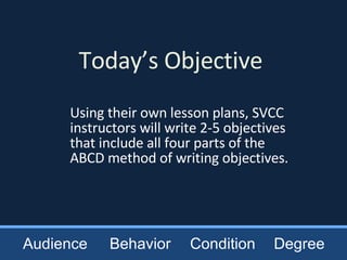 Today’s Objective Using their own lesson plans, SVCC instructors will write 2-5 objectives that include all four parts of the ABCD method of writing objectives. Audience Behavior Condition Degree 