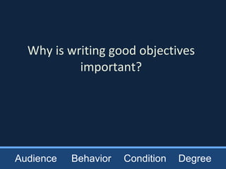 Why is writing good objectives important? Audience Behavior Condition Degree 