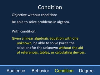 Objective without condition:
Be able to solve problems in algebra.
With condition:
Given a linear algebraic equation with one
unknown, be able to solve (write the
solution) for the unknown without the aid
of references, tables, or calculating devices.
Condition
Audience Behavior Condition Degree
 