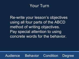 Audience Behavior Condition Degree Re-write your lesson’s objectives using all four parts of the ABCD method of writing objectives.  Pay special attention to using concrete words for the behavior. Your Turn 