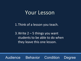 Your Lesson Think of a lesson you teach. Write 2 – 5 things you want students to be able to do when they leave this one lesson. Audience Behavior Condition Degree 