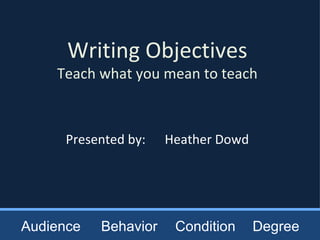 Writing Objectives Teach what you mean to teach Presented by:  Heather Dowd Audience Behavior Condition Degree 