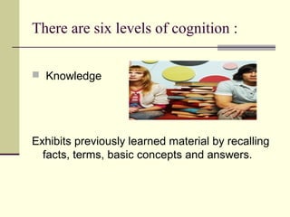 There are six levels of cognition :

 Knowledge




Exhibits previously learned material by recalling
  facts, terms, basic concepts and answers.
 