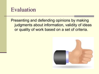 Evaluation
Presenting and defending opinions by making
  judgments about information, validity of ideas
  or quality of work based on a set of criteria.
 