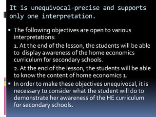 It is unequivocal-precise and supports
only one interpretation.
 The following objectives are open to various
  interpretations:
  1. At the end of the lesson, the students will be able
  to display awareness of the home economics
  curriculum for secondary schools.
  2. At the end of the lesson, the students will be able
  to know the content of home economics 1.
 In order to make these objectives unequivocal, it is
  necessary to consider what the student will do to
  demonstrate her awareness of the HE curriculum
  for secondary schools.
 