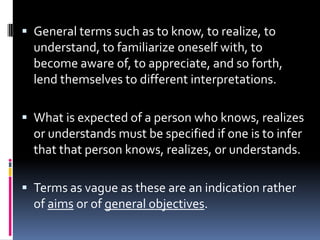  General terms such as to know, to realize, to
  understand, to familiarize oneself with, to
  become aware of, to appreciate, and so forth,
  lend themselves to different interpretations.

 What is expected of a person who knows, realizes
  or understands must be specified if one is to infer
  that that person knows, realizes, or understands.

 Terms as vague as these are an indication rather
  of aims or of general objectives.
 