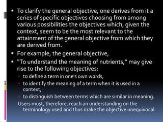  To clarify the general objective, one derives from it a
  series of specific objectives choosing from among
  various possibilities the objectives which, given the
  context, seem to be the most relevant to the
  attainment of the general objective from which they
  are derived from.
 For example, the general objective,
 “To understand the meaning of nutrients,” may give
  rise to the following objectives:
   to define a term in one's own words,
   to identify the meaning of a term when it is used in a
    context,
   to distinguish between terms which are similar in meaning.
  Users must, therefore, reach an understanding on the
    terminology used and thus make the objective unequivocal.
 