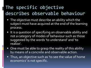 The specific objective
describes observable behaviour
 The objective must describe an ability which the
  subject must have acquired at the end of the learning
  process.
 It is a question of specifying an observable ability and
  not a category of modes of behaviour such as those
  suggested by the words 'to understand' and 'to
  realize'.
 One must be able to grasp the reality of this ability
  by means of a concrete and observable action.
 Thus, an objective such as 'to see the value of home
  economics' is not specific.
 