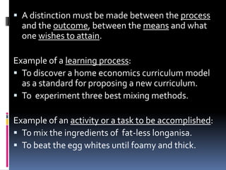  A distinction must be made between the process
  and the outcome, between the means and what
  one wishes to attain.

Example of a learning process:
 To discover a home economics curriculum model
  as a standard for proposing a new curriculum.
 To experiment three best mixing methods.

Example of an activity or a task to be accomplished:
 To mix the ingredients of fat-less longanisa.
 To beat the egg whites until foamy and thick.
 