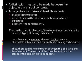  A distinction must also be made between the
  objectives in a list of contents.
 An objective comprises at least three parts:
   a subject (the student),
   a verb of action (the observable behaviour which is
    expected)
   a content (the complement).

  Thus, in the specific objective, ‘the student must be able to list
    different types of mixing techniques',

    the subject is the student, the verb 'to list' refers to
    observable behaviour, and the content is mixing techniques.

    Thus, there can be no confusion between the objective and
    list of content. The verb and the complement must be
    precise if the objective is to be specific.
 