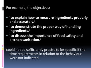 For example, the objectives:

 ‘to explain how to measure ingredients properly
  and accurately.’
 ‘to demonstrate the proper way of handling
  ingredients.’
 ‘to discuss the importance of food safety and
  kitchen sanitation.’

could not be sufficiently precise to be specific if the
  time requirements in relation to the behaviour
  were not indicated.
 