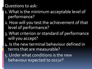 Questions to ask:
1. What is the minimum acceptable level of
  performance?
2. How will you test the achievement of that
  level of performance?
3. What criterion or standard of performance
  will you accept?
4. Is the new terminal behaviour defined in
  terms that are measurable?
5. Under what conditions is the new
  behaviour expected to occur?
 