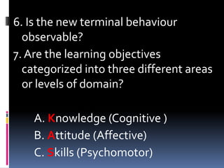 6. Is the new terminal behaviour
  observable?
7. Are the learning objectives
  categorized into three different areas
  or levels of domain?

    A. Knowledge (Cognitive )
    B. Attitude (Affective)
    C. Skills (Psychomotor)
 