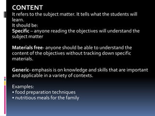 CONTENT
It refers to the subject matter. It tells what the students will
learn.
It should be:
Specific – anyone reading the objectives will understand the
subject matter

Materials free- anyone should be able to understand the
content of the objectives without tracking down specific
materials.

Generic- emphasis is on knowledge and skills that are important
and applicable in a variety of contexts.

Examples:
• food preparation techniques
• nutritious meals for the family
 