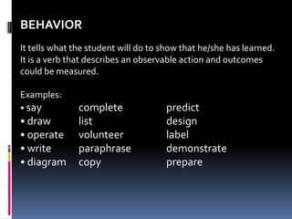 BEHAVIOR
It tells what the student will do to show that he/she has learned.
It is a verb that describes an observable action and outcomes
could be measured.

Examples:
• say          complete              predict
• draw         list                  design
• operate      volunteer             label
• write        paraphrase            demonstrate
• diagram      copy                  prepare
 