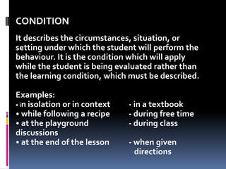 CONDITION
It describes the circumstances, situation, or
setting under which the student will perform the
behaviour. It is the condition which will apply
while the student is being evaluated rather than
the learning condition, which must be described.

Examples:
• in isolation or in context   - in a textbook
• while following a recipe     - during free time
• at the playground            - during class
discussions
• at the end of the lesson     - when given
                                 directions
 