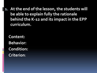 1. At the end of the lesson, the students will
   be able to explain fully the rationale
   behind the K-12 and its impact in the EPP
   curriculum.

  Content:
  Behavior:
  Condition:
  Criterion:
 