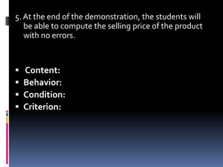 5. At the end of the demonstration, the students will
   be able to compute the selling price of the product
   with no errors.



   Content:
   Behavior:
   Condition:
   Criterion:
 