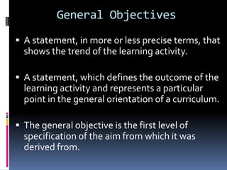 General Objectives
 A statement, in more or less precise terms, that
  shows the trend of the learning activity.

 A statement, which defines the outcome of the
  learning activity and represents a particular
  point in the general orientation of a curriculum.

 The general objective is the first level of
  specification of the aim from which it was
  derived from.
 