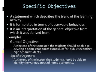 Specific Objectives
 A statement which describes the trend of the learning
  activity.
 It is formulated in terms of observable behaviour.
 It is an interpretation of the general objective from
  which it was derived from.
Examples:
  General Objective:
    At the end of the semester, the students should be able to
    develop a home economics curriculum for public secondary
    high school students.
  Specific Objective:
    At the end of the lesson, the students should be able to
    identify the various areas of home economics.
 