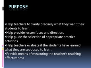 PURPOSE


•Help teachers to clarify precisely what they want their
students to learn.
•Help provide lesson focus and direction.
•Help guide the selection of appropriate practice
activities.
•Help teachers evaluate if the students have learned
what they are supposed to learn.
•Provide means of measuring the teacher’s teaching
effectiveness.
 