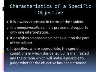 Characteristics of a Specific
            Objective
1. It is always expressed in terms of the student.
2. It is unequivocal/clear. It is precise and supports
   only one interpretation.
3. It describes an observable behaviour on the part
   of the subject.
4. It specifies, where appropriate, the special
   conditions in which this behaviour is manifested
   and the criteria which will make it possible to
   judge whether the objective has been attained.
 