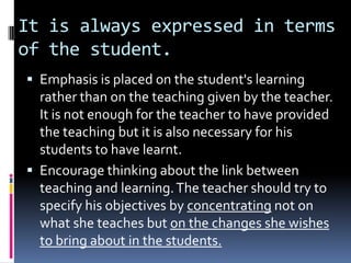 It is always expressed in terms
of the student.
 Emphasis is placed on the student's learning
  rather than on the teaching given by the teacher.
  It is not enough for the teacher to have provided
  the teaching but it is also necessary for his
  students to have learnt.
 Encourage thinking about the link between
  teaching and learning. The teacher should try to
  specify his objectives by concentrating not on
  what she teaches but on the changes she wishes
  to bring about in the students.
 