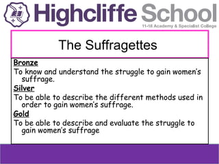 The Suffragettes
Bronze
To know and understand the struggle to gain women’s
suffrage.
Silver
To be able to describe the different methods used in
order to gain women’s suffrage.
Gold
To be able to describe and evaluate the struggle to
gain women’s suffrage

 