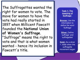 The Suffragettes wanted the
The Suffragettes wanted the
right for women to vote. The
right for women to vote. The
move for women to have the
move for women to have the
vote had really started in
vote had really started in
1897 when Millicent Fawcett
1897 when Millicent Fawcett
founded the National Union
founded the National Union
of Women's Suffrage.
of Women's Suffrage.
"Suffrage" means the right to
"Suffrage" means the right to
vote and that is what women
vote and that is what women
wanted - hence its inclusion in
wanted - hence its inclusion in
Fawcett's title.
Fawcett's title.

Task 1: The
meaning of
‘Suffrage’
Bronze: Use the
information to
define the word
‘Suffrage’
Silver: Define
‘suffrage’ and
‘suffragettes’
Gold: As a silver
+, state when the
suffragette
movement began

 