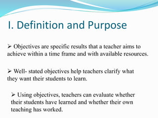I. Definition and Purpose
 Objectives are specific results that a teacher aims to
achieve within a time frame and with available resources.
 Well- stated objectives help teachers clarify what
they want their students to learn.
 Using objectives, teachers can evaluate whether
their students have learned and whether their own
teaching has worked.
 