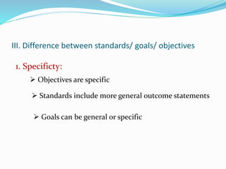 III. Difference between standards/ goals/ objectives
1. Specificty:
 Objectives are specific
 Standards include more general outcome statements
 Goals can be general or specific
 