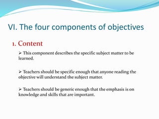VI. The four components of objectives
1. Content
 This component describes the specific subject matter to be
learned.
 Teachers should be specific enough that anyone reading the
objective will understand the subject matter.
 Teachers should be generic enough that the emphasis is on
knowledge and skills that are important.
 