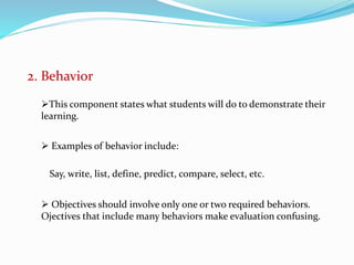 2. Behavior
This component states what students will do to demonstrate their
learning.
 Examples of behavior include:
Say, write, list, define, predict, compare, select, etc.
 Objectives should involve only one or two required behaviors.
Ojectives that include many behaviors make evaluation confusing.
 