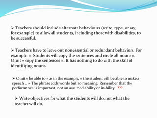  Teachers should include alternate behaviours (write, type, or say,
for example) to allow all students, including those with disabilities, to
be successful.
 Teachers have to leave out nonessential or redundant behaviors. For
example, « Students will copy the sentences and circle all nouns ».
Omit « copy the sentences ». It has nothing to do with the skill of
identifiying nouns.
 Omit « be able to » as in the example, « the student will be able to make a
speech … » The phrase adds words but no meaning. Remember that the
performance is important, not an assumed ability or inability. ???
 Write objectives for what the students will do, not what the
teacher will do.
 
