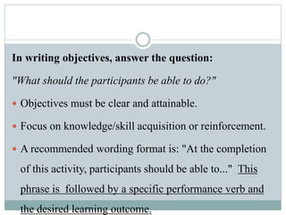In writing objectives, answer the question:
"What should the participants be able to do?"
 Objectives must be clear and attainable.
 Focus on knowledge/skill acquisition or reinforcement.
 A recommended wording format is: "At the completion
of this activity, participants should be able to..." This
phrase is followed by a specific performance verb and
the desired learning outcome.
 