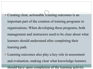  Creating clear, actionable learning outcomes is an
important part of the creation of training programs in
organizations. When developing these programs, both
management and instructors need to be clear about what
learners should understand after completing their
learning path.
 Learning outcomes also play a key role in assessment
and evaluation, making clear what knowledge learners
should have upon completion of the learning activity.
 