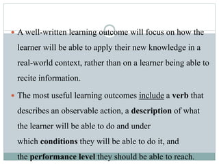  A well-written learning outcome will focus on how the
learner will be able to apply their new knowledge in a
real-world context, rather than on a learner being able to
recite information.
 The most useful learning outcomes include a verb that
describes an observable action, a description of what
the learner will be able to do and under
which conditions they will be able to do it, and
the performance level they should be able to reach.
 
