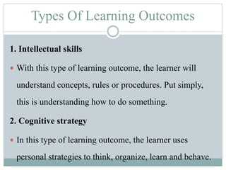 Types Of Learning Outcomes
1. Intellectual skills
 With this type of learning outcome, the learner will
understand concepts, rules or procedures. Put simply,
this is understanding how to do something.
2. Cognitive strategy
 In this type of learning outcome, the learner uses
personal strategies to think, organize, learn and behave.
 