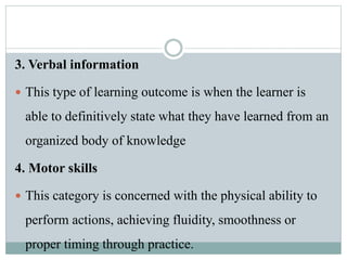 3. Verbal information
 This type of learning outcome is when the learner is
able to definitively state what they have learned from an
organized body of knowledge
4. Motor skills
 This category is concerned with the physical ability to
perform actions, achieving fluidity, smoothness or
proper timing through practice.
 