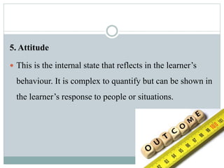5. Attitude
 This is the internal state that reflects in the learner’s
behaviour. It is complex to quantify but can be shown in
the learner’s response to people or situations.
 