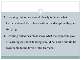 3. Learning outcomes should clearly indicate what
learners should learn from within the discipline they are
studying.
4. Learning outcomes must show what the expected level
of learning or understanding should be, and it should be
reasonable to the level of the learners.
 