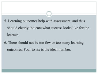 5. Learning outcomes help with assessment, and thus
should clearly indicate what success looks like for the
learner.
6. There should not be too few or too many learning
outcomes. Four to six is the ideal number.
 