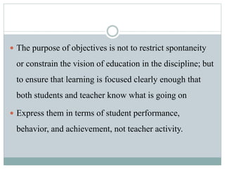  The purpose of objectives is not to restrict spontaneity
or constrain the vision of education in the discipline; but
to ensure that learning is focused clearly enough that
both students and teacher know what is going on
 Express them in terms of student performance,
behavior, and achievement, not teacher activity.
 