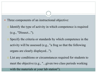  Three components of an instructional objective:
 Identify the type of activity in which competence is required
(e.g., "Dissect...").
 Specify the criteria or standards by which competence in the
activity will be assessed (e.g., "a frog so that the following
organs are clearly displayed...").
 List any conditions or circumstances required for students to
meet the objective (e.g., "...given two class periods working
with the materials at your lab station").
 