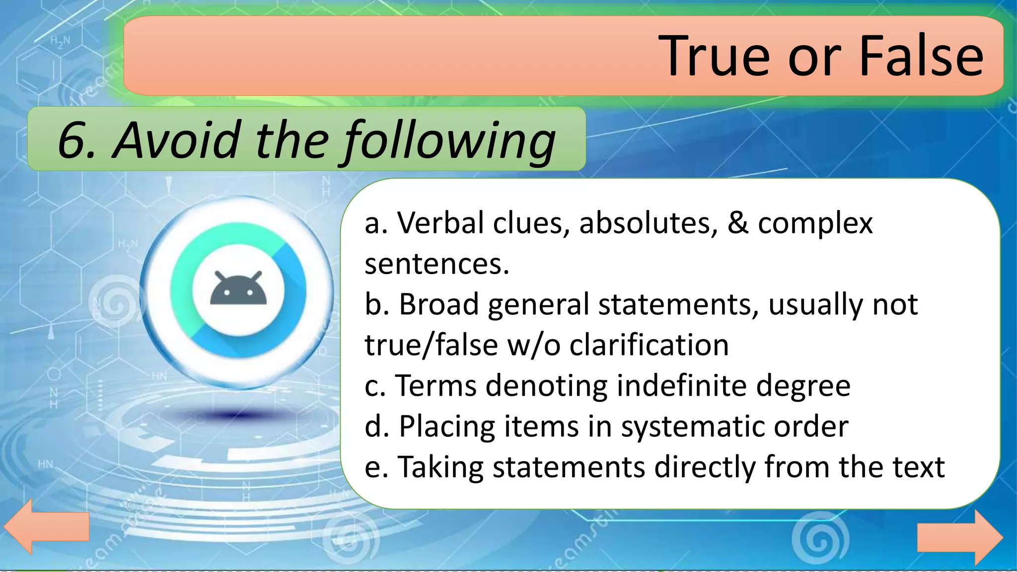 6. Avoid the following
True or False
a. Verbal clues, absolutes, & complex
sentences.
b. Broad general statements, usually not
true/false w/o clarification
c. Terms denoting indefinite degree
d. Placing items in systematic order
e. Taking statements directly from the text
 