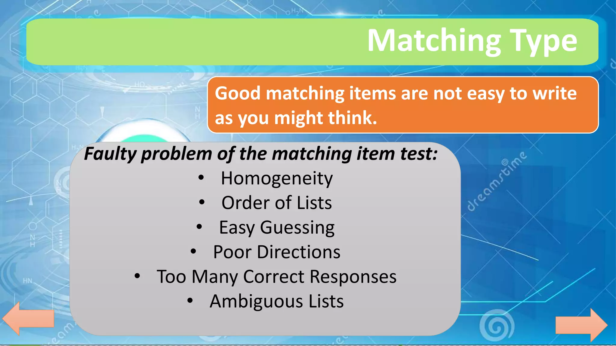 Matching Type
Good matching items are not easy to write
as you might think.
Faulty problem of the matching item test:
• Homogeneity
• Order of Lists
• Easy Guessing
• Poor Directions
• Too Many Correct Responses
• Ambiguous Lists
 