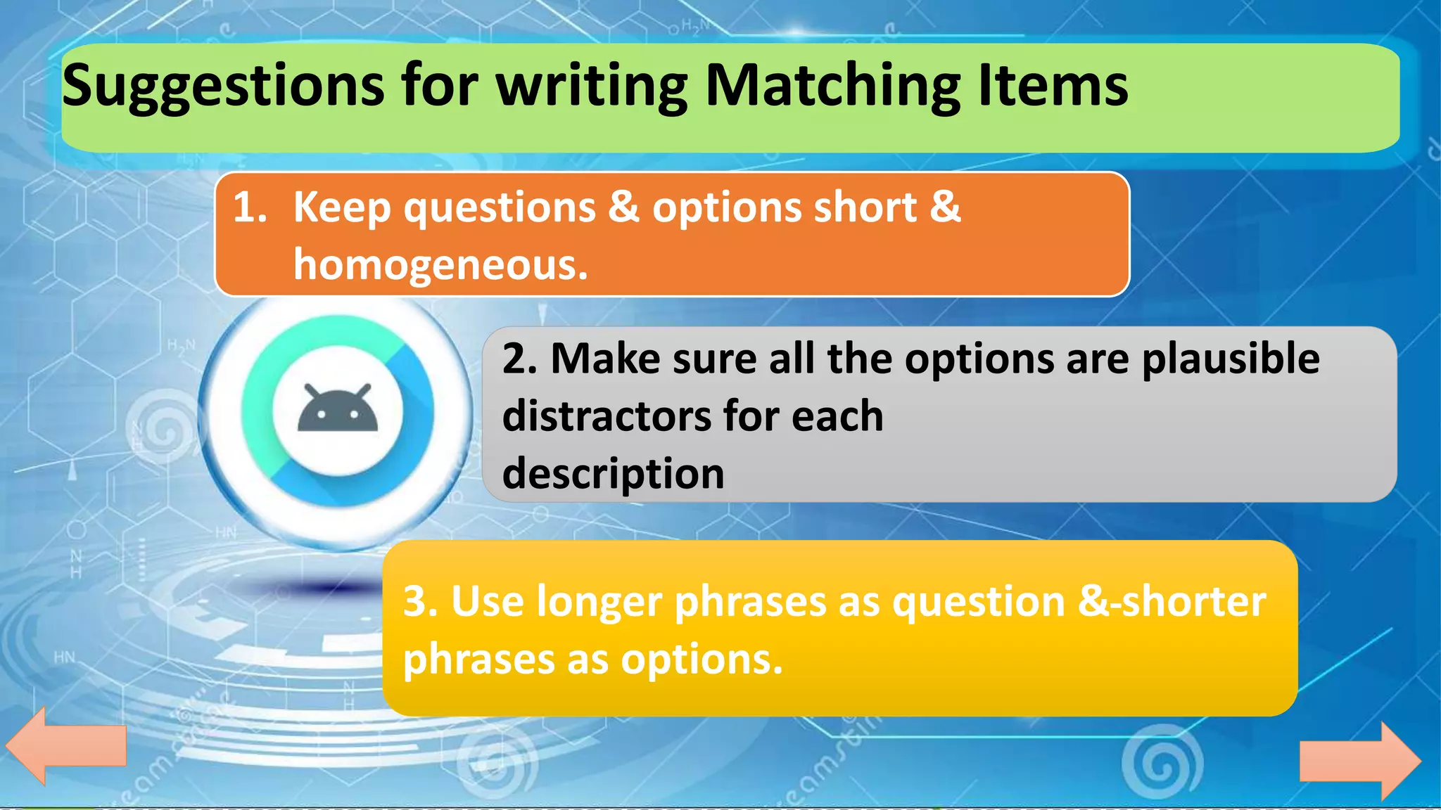 Suggestions for writing Matching Items
1. Keep questions & options short &
homogeneous.
2. Make sure all the options are plausible
distractors for each
description
3. Use longer phrases as question & shorter
phrases as options.
 