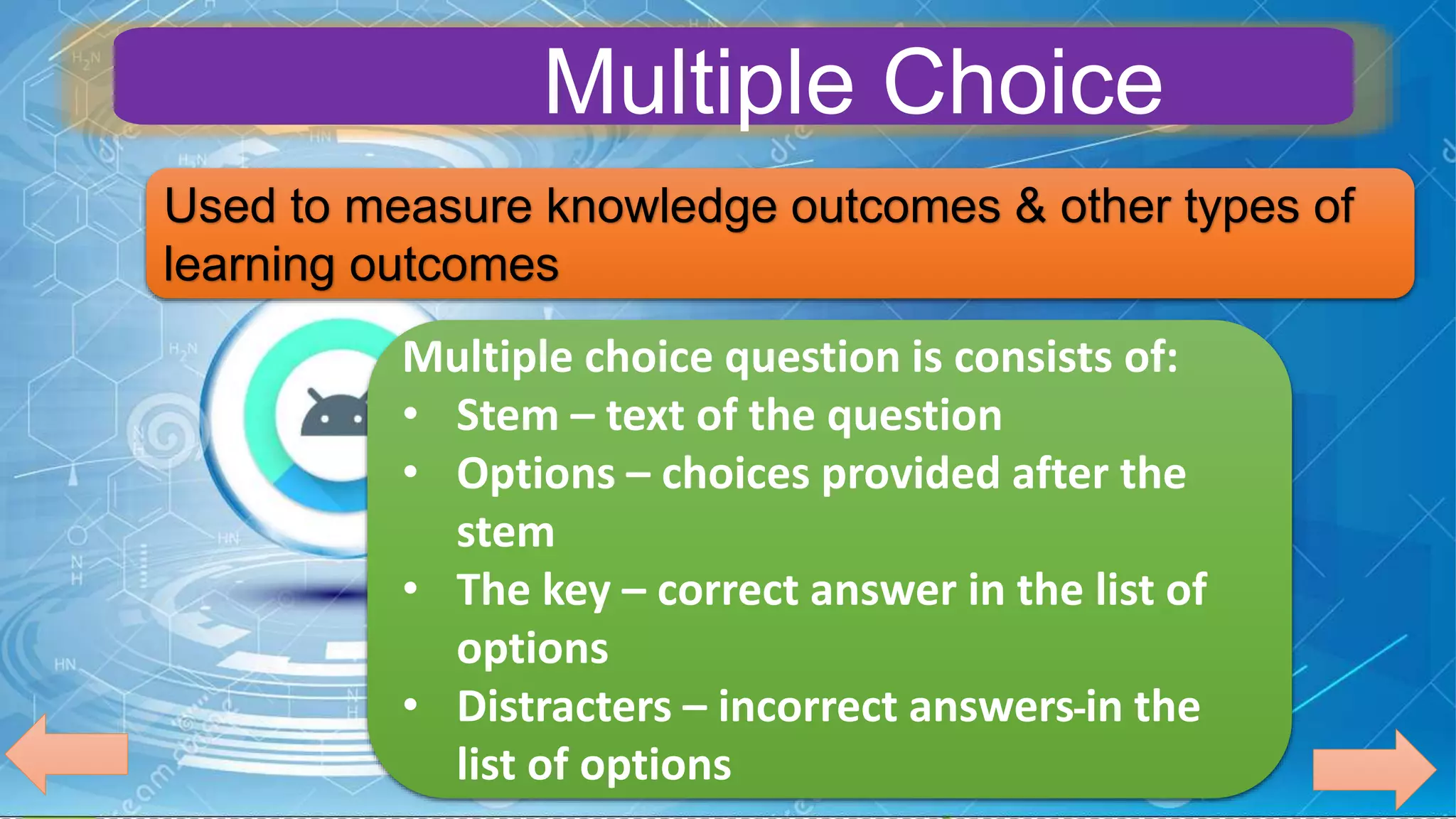 Used to measure knowledge outcomes & other types of
learning outcomes
Multiple choice question is consists of:
• Stem – text of the question
• Options – choices provided after the
stem
• The key – correct answer in the list of
options
• Distracters – incorrect answers in the
list of options
Multiple Choice
 