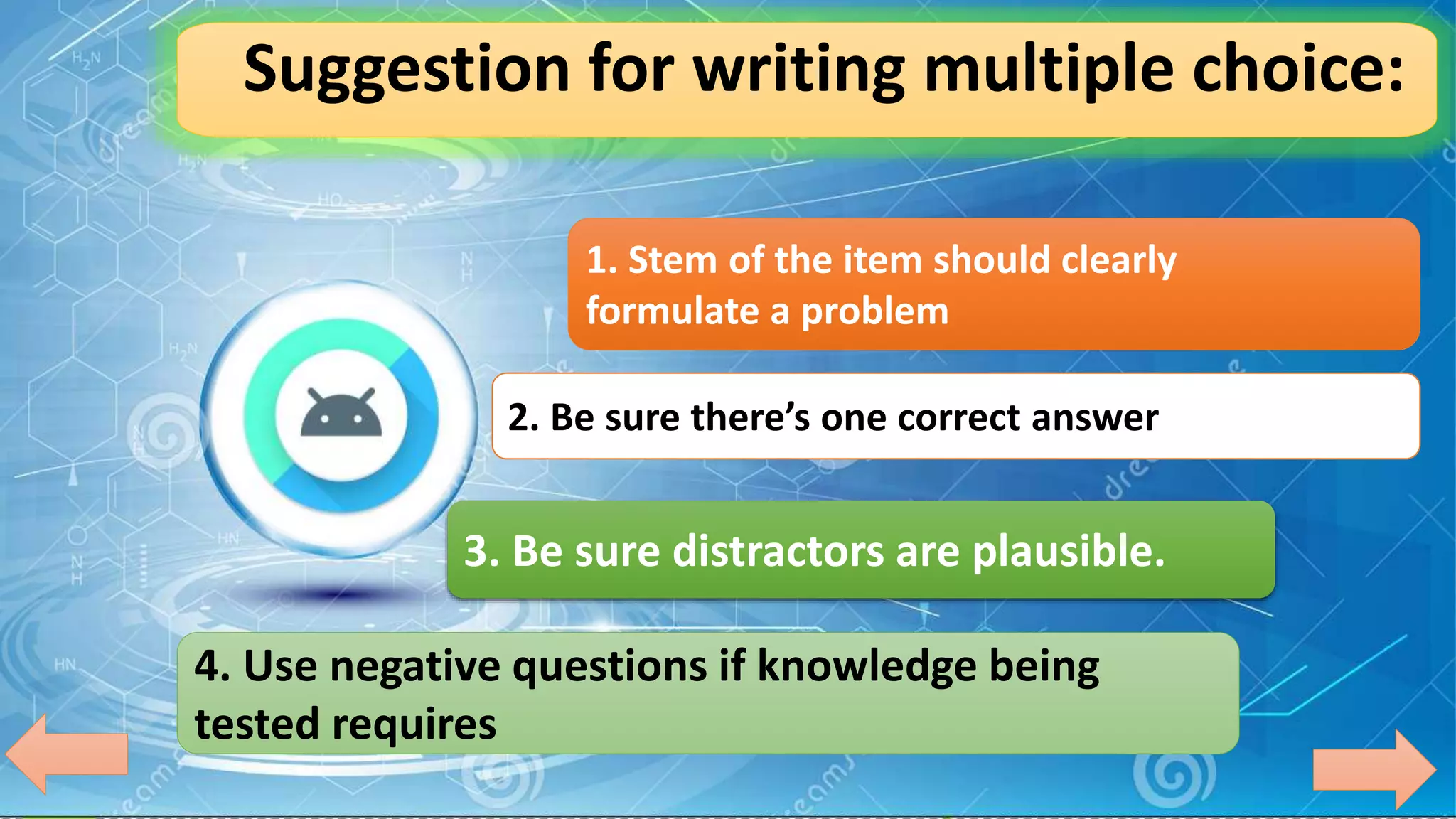 Suggestion for writing multiple choice:
1. Stem of the item should clearly
formulate a problem
2. Be sure there’s one correct answer
3. Be sure distractors are plausible.
4. Use negative questions if knowledge being
tested requires
 